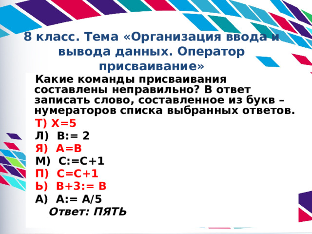 8 класс. Тема «Организация ввода и вывода данных. Оператор присваивание» Какие команды присваивания составлены неправильно? В ответ записать слово, составленное из букв – нумераторов списка выбранных ответов. Т) X=5 Л) В:= 2 Я) А=В М) С:=С+1 П) С=С+1 Ь) В+3:= В А) А:= A/5    Ответ: ПЯТЬ 