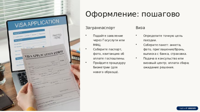  Оформление: пошагово Загранпаспорт Виза Подайте заявление через Госуслуги или МФЦ. Соберите паспорт, фото, квитанцию об оплате госпошлины. Пройдите процедуру биометрии (для нового образца). Определите точную цель поездки. Соберите пакет: анкета, фото, приглашение/бронь, выписка с банка, страховка. Подача в консульство или визовый центр; оплата сбора; ожидание решения. 