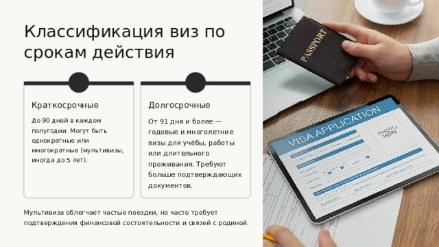  Классификация виз по срокам действия Краткосрочные Долгосрочные До 90 дней в каждом полугодии. Могут быть однократные или многократные (мультивизы, иногда до 5 лет). От 91 дня и более — годовые и многолетние визы для учёбы, работы или длительного проживания. Требуют больше подтверждающих документов. Мультивиза облегчает частые поездки, но часто требует подтверждения финансовой состоятельности и связей с родиной. 