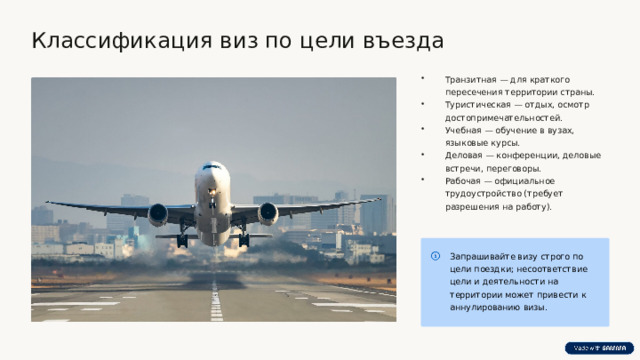  Классификация виз по цели въезда Транзитная — для краткого пересечения территории страны. Туристическая — отдых, осмотр достопримечательностей. Учебная — обучение в вузах, языковые курсы. Деловая — конференции, деловые встречи, переговоры. Рабочая — официальное трудоустройство (требует разрешения на работу). Запрашивайте визу строго по цели поездки; несоответствие цели и деятельности на территории может привести к аннулированию визы. 