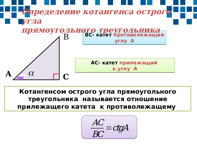 Определение котангенса острого угла прямоугольного треугольника ВС- катет противолежащий углу А В АС- катет прилежащий к углу А А С Котангенсом острого угла прямоугольного треугольника называется отношение прилежащего катета к противолежащему 