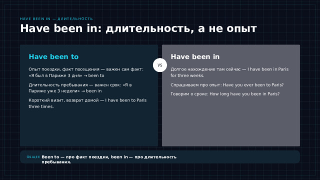 Have been in — длительность Have been in: длительность, а не опыт Have been to Have been in Опыт поездки, факт посещения — важен сам факт: «Я был в Париже 3 дня» → been to Долгое нахождение там сейчас — I have been in Paris for three weeks. Длительность пребывания — важен срок: «Я в Париже уже 3 недели» → been in Спрашиваем про опыт: Have you ever been to Paris? Говорим о сроке: How long have you been in Paris? Короткий визит, возврат домой — I have been to Paris three times. Разбираем третий случай — have been in. Здесь важно не то, что вы где-то побывали, а сколько времени вы там находитесь. Сравните: «Я был в Париже 3 дня» — это been to, потому что мы говорим о факте поездки. А «Я в Париже уже 3 недели» — это been in, потому что подчёркиваем длительность. Запомните простое правило: been to — про опыт, been in — про срок. Именно на этом различии чаще всего путаются ученики. Been to — про факт поездки, been in — про длительность пребывания. Общее 