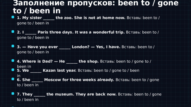 Практика Заполнение пропусков: been to / gone to / been in 1. My sister ______ the zoo. She is not at home now. Вставь: been to / gone to / been in 2. I ______ Paris three days. It was a wonderful trip. Вставь: been to / gone to / been in 3. — Have you ever ______ London? — Yes, I have. Вставь: been to / gone to / been in 4. Where is Dad? — He ______ the shop. Вставь: been to / gone to / been in 5. We ______ Kazan last year. Вставь: been to / gone to / been in Теперь переходим к практике. Перед вами восемь предложений — в каждом пропуск, и нужно вставить been to, gone to или been in. Смотрите на подсказки в самих предложениях: если человек вернулся или речь об опыте — это been to; если его сейчас нет здесь — gone to; если он находится где-то уже какое-то время — been in. Работайте самостоятельно, потом проверим вместе. На следующем слайде будут ключи и разбор самых сложных пунктов. 6. She ______ Moscow for three weeks already. Вставь: been to / gone to / been in 7. They ______ the museum. They are back now. Вставь: been to / gone to / been in Уровень можно подстроить под класс (Spotlight 7/8). 