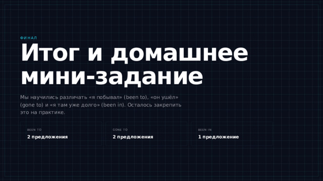 Финал Итог и домашнее мини-задание Мы научились различать «я побывал» (been to), «он ушёл» (gone to) и «я там уже долго» (been in). Осталось закрепить это на практике. Итак, что мы сегодня разобрали. Been to — это про опыт и возвращение: я побывал и вернулся. Gone to — про отсутствие сейчас: он ушёл и его здесь нет. Been in — про длительность: я в Париже уже три недели. Дома напишите пять своих предложений: два с been to, два с gone to и одно с been in. Если что-то осталось непонятным — спрашивайте сейчас, пока мы все здесь. been to gone to been in 2 предложения 2 предложения 1 предложение 