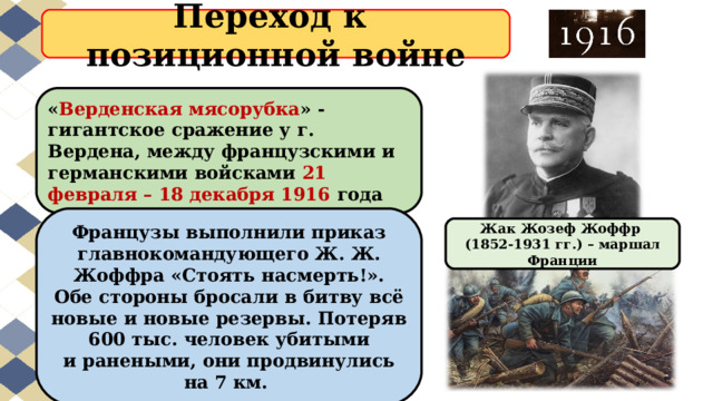Переход к  позиционной войне « Верденская мясорубка » - гигантское сражение у г. Вердена, между французскими и германскими войсками 21 февраля – 18 декабря 1916 года Французы выполнили приказ главнокомандующего Ж. Ж. Жоффра «Стоять насмерть!». Обе стороны бросали в битву всё новые и новые резервы. Потеряв 600 тыс. человек убитыми и ранеными, они продвинулись на 7 км. Жак Жозеф Жоффр (1852-1931 гг.) – маршал Франции 