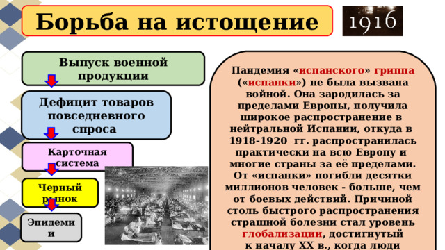 Борьба на истощение Пандемия « испанского » гриппа (« испанки ») не была вызвана войной. Она зародилась за пределами Европы, получила широкое распространение в  нейтральной Испании, откуда в  1918-1920  гг. распространилась практически на всю Европу и  многие страны за её пределами. От «испанки» погибли десятки миллионов человек - больше, чем от боевых действий. Причиной столь быстрого распространения страшной болезни стал уровень глобализации , достигнутый к началу XX в., когда люди быстро перемещались по планете и жили скученно в городах. Выпуск военной продукции Дефицит товаров повседневного спроса Карточная система Черный рынок Эпидемии 