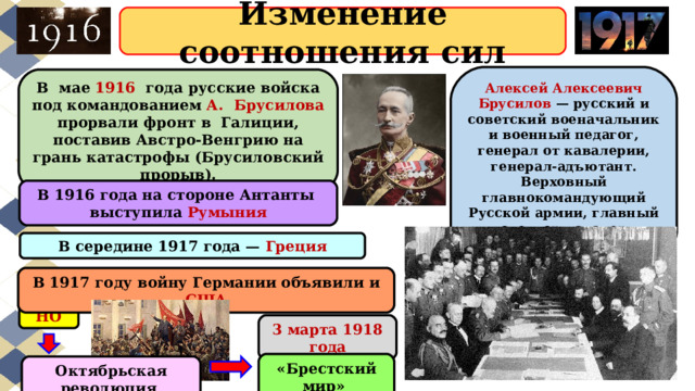 Изменение соотношения сил Алексей Алексеевич Брусилов — русский и советский военачальник и военный педагог, генерал от кавалерии, генерал-адъютант. Верховный главнокомандующий Русской армии, главный инспектор кавалерии РККА. В  мае 1916   года русские войска под командованием А.  Брусилова прорвали фронт в  Галиции, поставив Австро-Венгрию на грань катастрофы (Брусиловский прорыв). В 1916 года на стороне Антанты выступила Румыния В середине 1917 года — Греция В 1917 году войну Германии объявили и США НО 3 марта 1918 года «Брестский мир» Октябрьская революция 
