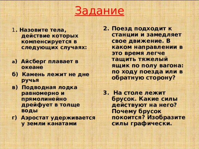 Задание Поезд подходит к станции и замедляет свое движение. В каком направлении в это время легче тащить тяжелый ящик по полу вагона: по ходу поезда или в обратную сторону?  3. На столе лежит брусок. Какие силы действуют на него? Почему брусок покоится? Изобразите силы графически. 1 . Назовите тела, действие которых компенсируется в следующих случаях:  а ) Айсберг плавает в океане б) Камень лежит не дне ручья в) Подводная лодка равномерно и прямолинейно дрейфует в толще воды г) Аэростат удерживается у земли канатами  