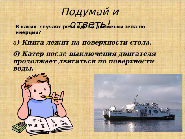 Подумай и ответь! В каких случаях речь идет о движении тела по инерции? а ) Книга лежит на поверхности стола. б) Катер после выключения двигателя продолжает двигаться по поверхности воды. 