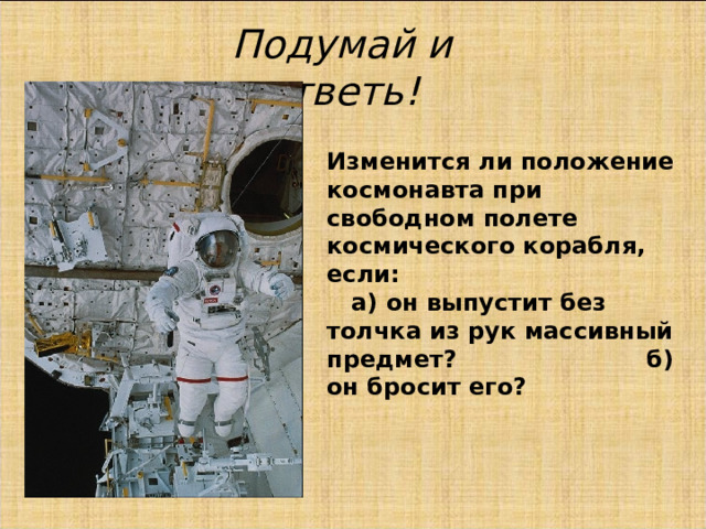 Подумай и ответь! Изменится ли положение космонавта при свободном полете космического корабля, если: а) он выпустит без толчка из рук массивный предмет? б) он бросит его? 