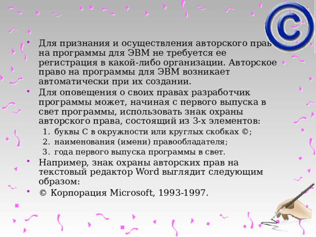 Для признания и осуществления авторского права на программы для ЭВМ не требуется ее регистрация в какой-либо организации. Авторское право на программы для ЭВМ возникает автоматически при их создании. Для оповещения о своих правах разработчик программы может, начиная с первого выпуска в свет программы, использовать знак охраны авторского права, состоящий из 3-х элементов: буквы С в окружности или круглых скобках ©; наименования (имени) правообладателя; года первого выпуска программы в свет. буквы С в окружности или круглых скобках ©; наименования (имени) правообладателя; года первого выпуска программы в свет. Например, знак охраны авторских прав на текстовый редактор Word выглядит следующим образом: © Корпорация Microsoft, 1993-1997. 
