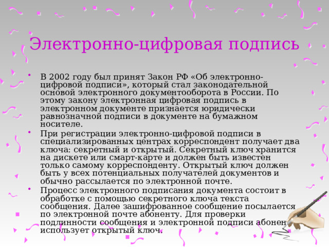Электронно-цифровая подпись В 2002 году был принят Закон РФ «Об электронно-цифровой подписи», который стал законодательной основой электронного документооборота в России. По этому закону электронная цифровая подпись в электронном документе признается юридически равнозначной подписи в документе на бумажном носителе. При регистрации электронно-цифровой подписи в специализированных центрах корреспондент получает два ключа: секретный и открытый. Секретный ключ хранится на дискете или смарт-карте и должен быть известен только самому корреспонденту. Открытый ключ должен быть у всех потенциальных получателей документов и обычно рассылается по электронной почте. Процесс электронного подписания документа состоит в обработке с помощью секретного ключа текста сообщения. Далее зашифрованное сообщение посылается по электронной почте абоненту. Для проверки подлинности сообщения и электронной подписи абонент использует открытый ключ. 
