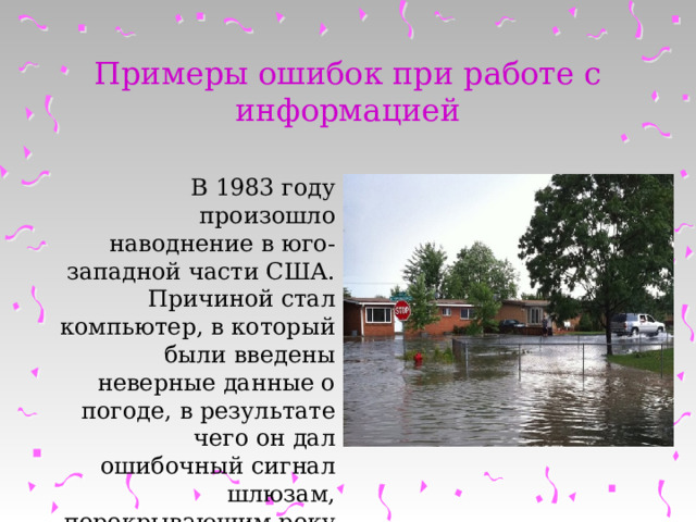 Примеры ошибок при работе с информацией В 1983 году произошло наводнение в юго-западной части США. Причиной стал компьютер, в который были введены неверные данные о погоде, в результате чего он дал ошибочный сигнал шлюзам, перекрывающим реку Колорадо. 