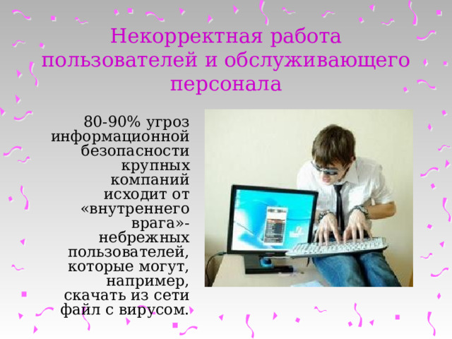 Некорректная работа пользователей и обслуживающего персонала 80-90% угроз информационной безопасности крупных компаний исходит от «внутреннего врага»- небрежных пользователей, которые могут, например, скачать из сети файл с вирусом. 