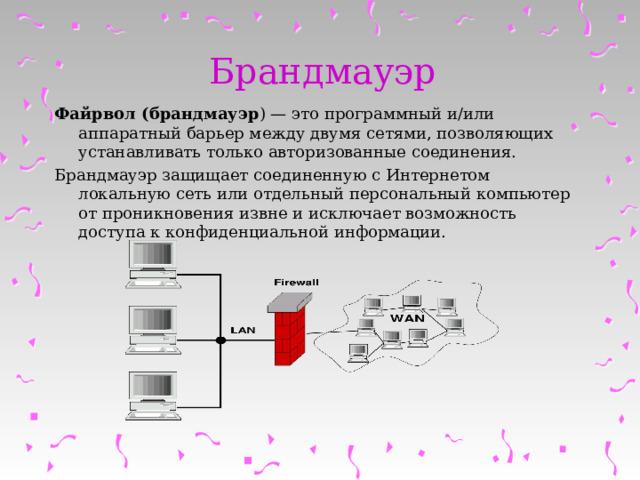Брандмауэр Файрвол (брандмауэр ) — это программный и/или аппаратный барьер между двумя сетями, позволяющих устанавливать только авторизованные соединения. Брандмауэр защищает соединенную с Интернетом локальную сеть или отдельный персональный компьютер от проникновения извне и исключает возможность доступа к конфиденциальной информации. 