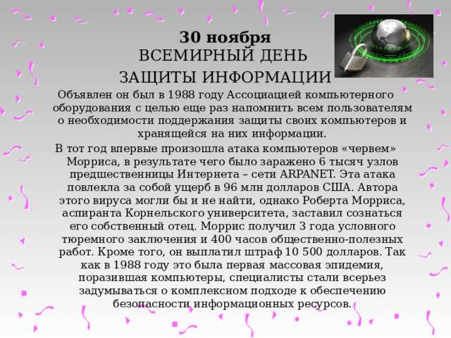 30 ноября  ВСЕМИРНЫЙ ДЕНЬ ЗАЩИТЫ ИНФОРМАЦИИ Объявлен он был в 1988 году Ассоциацией компьютерного оборудования с целью еще раз напомнить всем пользователям о необходимости поддержания защиты своих компьютеров и хранящейся на них информации. В тот год впервые произошла атака компьютеров «червем» Морриса, в результате чего было заражено 6 тысяч узлов предшественницы Интернета – сети ARPANET. Эта атака повлекла за собой ущерб в 96 млн долларов США. Автора этого вируса могли бы и не найти, однако Роберта Морриса, аспиранта Корнельского университета, заставил сознаться его собственный отец. Моррис получил 3 года условного тюремного заключения и 400 часов общественно-полезных работ. Кроме того, он выплатил штраф 10 500 долларов. Так как в 1988 году это была первая массовая эпидемия, поразившая компьютеры, специалисты стали всерьез задумываться о комплексном подходе к обеспечению безопасности информационных ресурсов. 