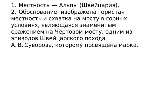 1.  Местность  — Альпы (Швейцария). 2.  Обоснование: изображена гористая местность и схватка на мосту в горных условиях, являющаяся знаменитым сражением на Чёртовом мосту, одним из эпизодов Швейцарского похода А. В. Суворова, которому посвящена марка. 