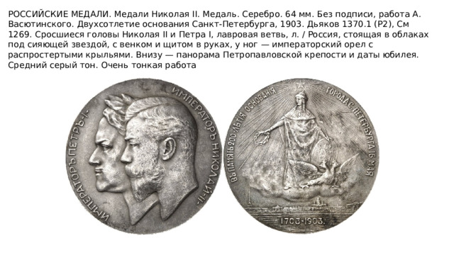 РОССИЙСКИЕ МЕДАЛИ. Медали Николая II. Медаль. Серебро. 64 мм. Без подписи, работа А. Васютинского. Двухсотлетие основания Санкт-Петербурга, 1903. Дьяков 1370.1 (Р2), См 1269. Сросшиеся головы Николая II и Петра I, лавровая ветвь, л. / Россия, стоящая в облаках под сияющей звездой, с венком и щитом в руках, у ног — императорский орел с распростертыми крыльями. Внизу — панорама Петропавловской крепости и даты юбилея. Средний серый тон. Очень тонкая работа   