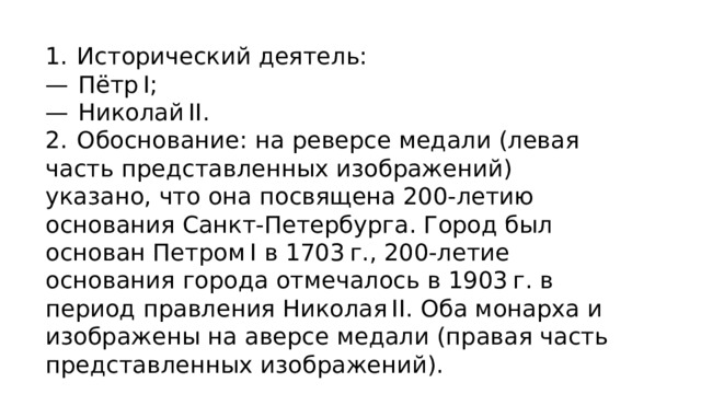 1.  Исторический деятель: —   Пётр I; —   Николай II. 2.  Обоснование: на реверсе медали (левая часть представленных изображений) указано, что она посвящена 200-летию основания Санкт-Петербурга. Город был основан Петром I в 1703 г., 200-летие основания города отмечалось в 1903 г. в период правления Николая II. Оба монарха и изображены на аверсе медали (правая часть представленных изображений). 