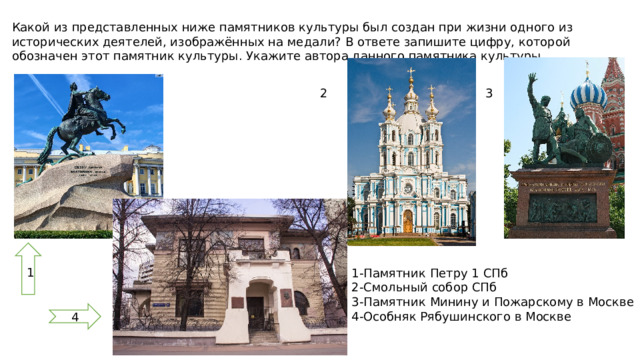 Какой из представленных ниже памятников культуры был создан при жизни одного из исторических деятелей, изображённых на медали? В ответе запишите цифру, которой обозначен этот памятник культуры. Укажите автора данного памятника культуры. 2 3 1 1-Памятник Петру 1 СПб 2-Смольный собор СПб 3-Памятник Минину и Пожарскому в Москве 4-Особняк Рябушинского в Москве  4 