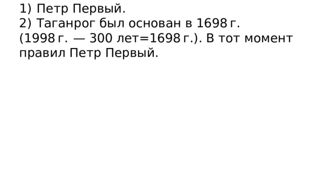 1)  Петр Первый. 2)  Таганрог был основан в 1698 г. (1998 г.  — 300 лет=1698 г.). В тот момент правил Петр Первый. 