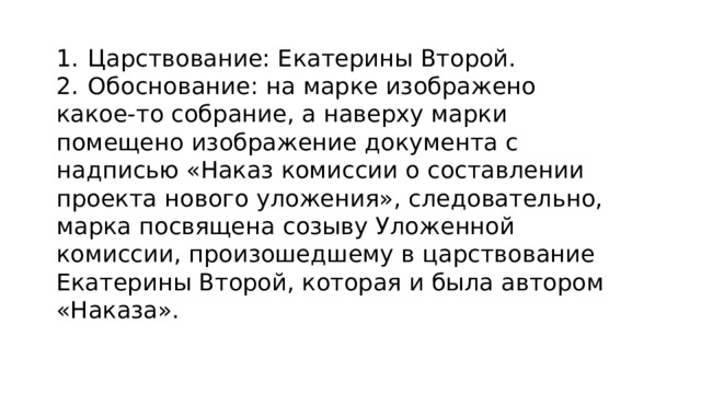 1.  Царствование: Екатерины Второй. 2.  Обоснование: на марке изображено какое-то собрание, а наверху марки помещено изображение документа с надписью «Наказ комиссии о составлении проекта нового уложения», следовательно, марка посвящена созыву Уложенной комиссии, произошедшему в царствование Екатерины Второй, которая и была автором «Наказа». 