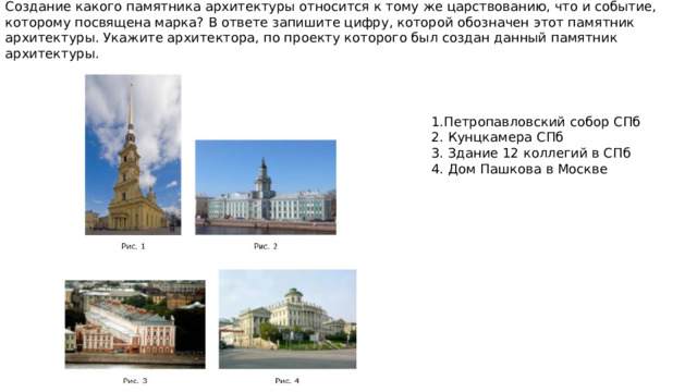 Создание какого памятника архитектуры относится к тому же царствованию, что и событие, которому посвящена марка? В ответе запишите цифру, которой обозначен этот памятник архитектуры. Укажите архитектора, по проекту которого был создан данный памятник архитектуры. 1.Петропавловский собор СПб 2. Кунцкамера СПб 3. Здание 12 коллегий в СПб 4. Дом Пашкова в Москве 