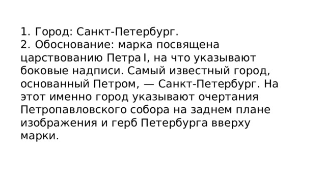 1.  Город: Санкт-Петербург. 2.  Обоснование: марка посвящена царствованию Петра I, на что указывают боковые надписи. Самый известный город, основанный Петром,  — Санкт-Петербург. На этот именно город указывают очертания Петропавловского собора на заднем плане изображения и герб Петербурга вверху марки. 