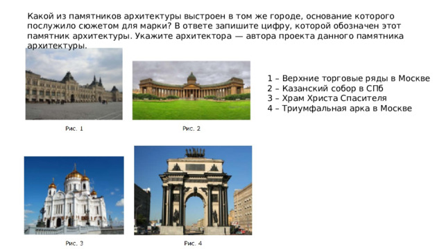 Какой из памятников архитектуры выстроен в том же городе, основание которого послужило сюжетом для марки? В ответе запишите цифру, которой обозначен этот памятник архитектуры. Укажите архитектора  — автора проекта данного памятника архитектуры. 1 – Верхние торговые ряды в Москве 2 – Казанский собор в СПб 3 – Храм Христа Спасителя 4 – Триумфальная арка в Москве 