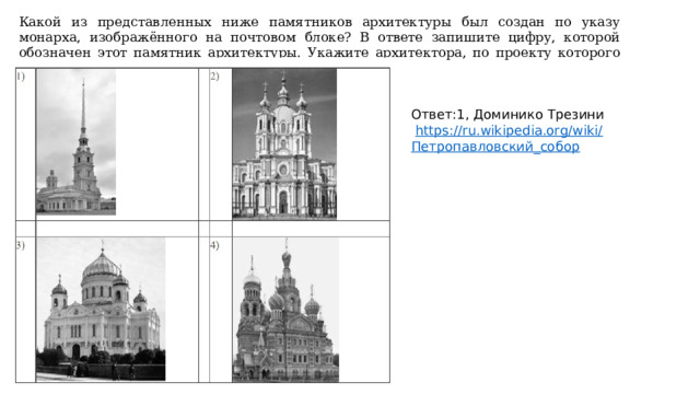 Какой из представленных ниже памятников архитектуры был создан по указу монарха, изображённого на почтовом блоке? В ответе запишите цифру, которой обозначен этот памятник архитектуры. Укажите архитектора, по проекту которого создан данный памятник архитектуры. Ответ:1, Доминико Трезини  https://ru.wikipedia.org/wiki/ Петропавловский_собор 