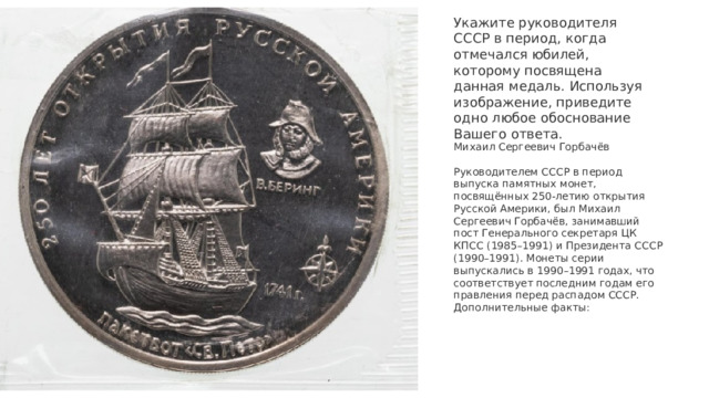 Укажите руководителя СССР в период, когда отмечался юбилей, которому посвящена данная медаль. Используя изображение, приведите одно любое обоснование Вашего ответа. Михаил Сергеевич Горбачёв   Руководителем СССР в период выпуска памятных монет, посвящённых 250-летию открытия Русской Америки, был Михаил Сергеевич Горбачёв, занимавший пост Генерального секретаря ЦК КПСС (1985–1991) и Президента СССР (1990–1991). Монеты серии выпускались в 1990–1991 годах, что соответствует последним годам его правления перед распадом СССР. Дополнительные факты:    
